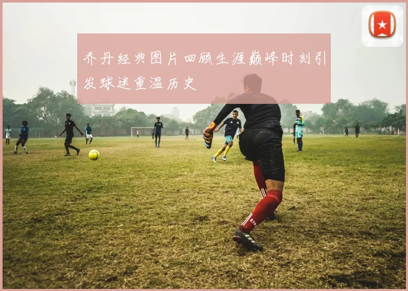 乔丹经典图片回顾生涯巅峰时刻引发球迷重温历史