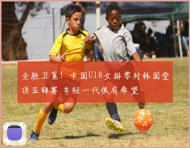 全胜卫冕!中国U18女排零封韩国登顶亚锦赛 年轻一代很有希望