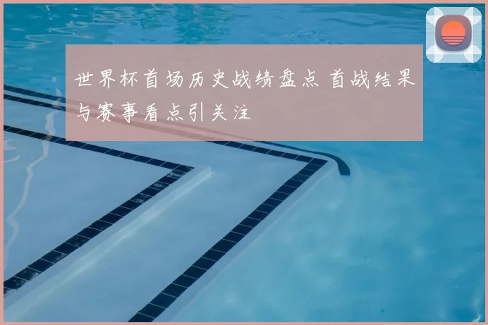 世界杯首场历史战绩盘点 首战结果与赛事看点引关注