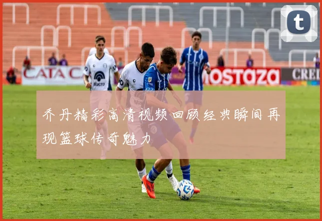 乔丹精彩高清视频回顾经典瞬间再现篮球传奇魅力