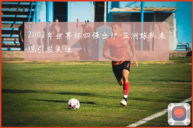 2002年世界杯四强出炉 亚洲球队表现引发关注
