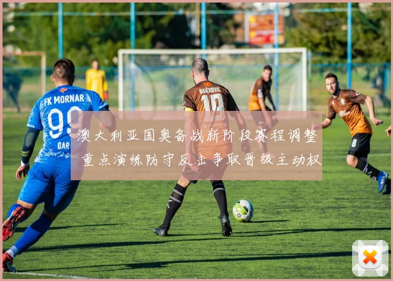 澳大利亚国奥备战新阶段赛程调整 重点演练防守反击争取晋级主动权