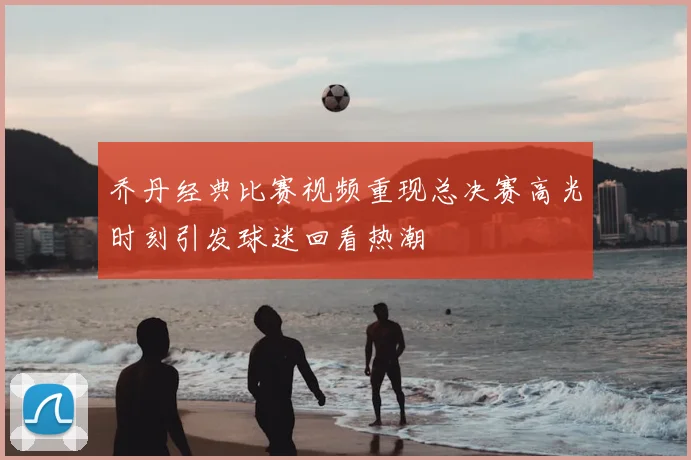 乔丹经典比赛视频重现总决赛高光时刻引发球迷回看热潮
