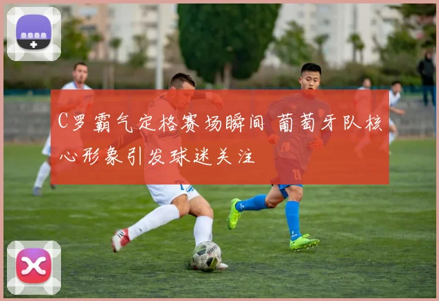 C罗霸气定格赛场瞬间 葡萄牙队核心形象引发球迷关注