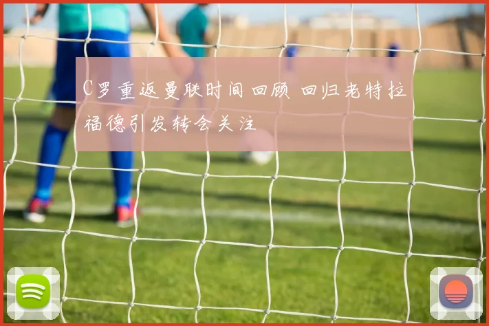 C罗重返曼联时间回顾 回归老特拉福德引发转会关注