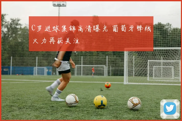 C罗进球集锦高清曝光 葡萄牙锋线火力再获关注