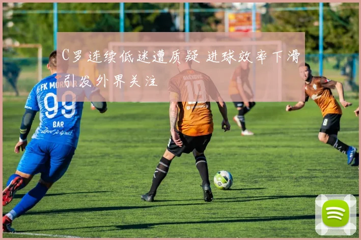 C罗连续低迷遭质疑 进球效率下滑引发外界关注