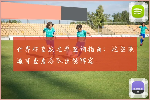 世界杯首发名单查询指南：这些渠道可查看各队出场阵容
