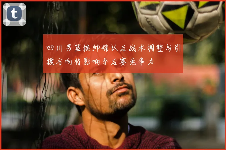 四川男篮换帅确认后战术调整与引援方向将影响季后赛竞争力