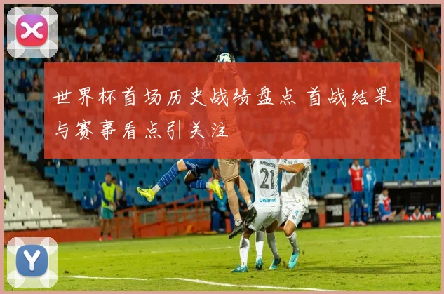 世界杯首场历史战绩盘点 首战结果与赛事看点引关注
