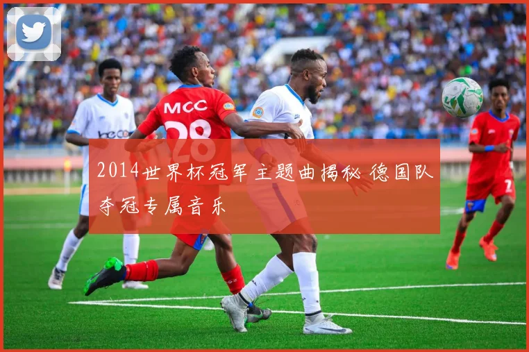 2014世界杯冠军主题曲揭秘 德国队夺冠专属音乐