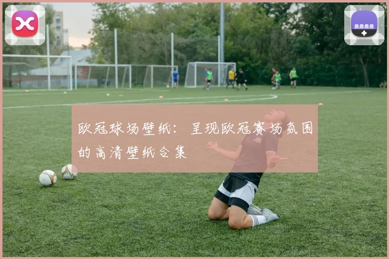 欧冠球场壁纸:呈现欧冠赛场氛围的高清壁纸合集