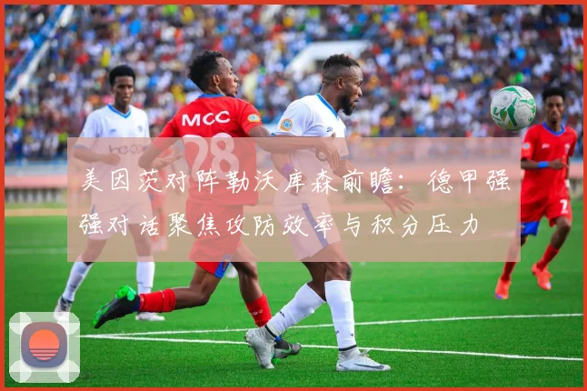 美因茨对阵勒沃库森前瞻:德甲强强对话聚焦攻防效率与积分压力