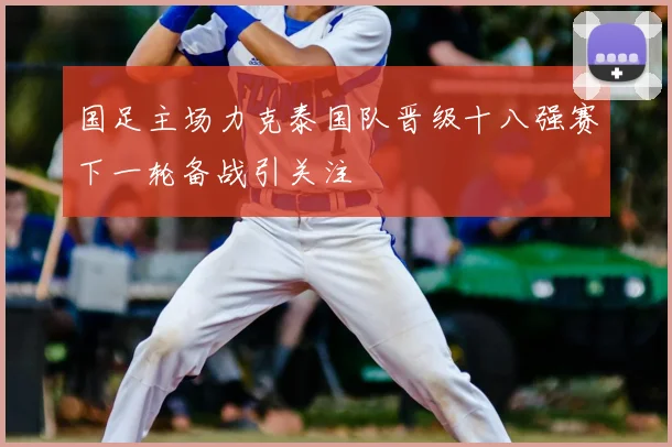 国足主场力克泰国队晋级十八强赛下一轮备战引关注