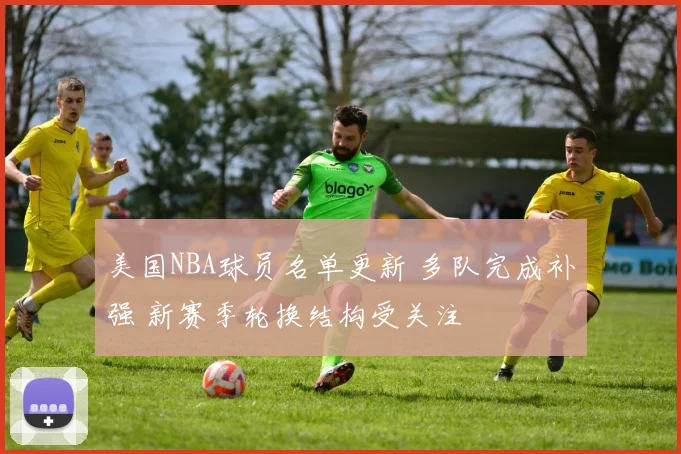 美国NBA球员名单更新 多队完成补强 新赛季轮换结构受关注
