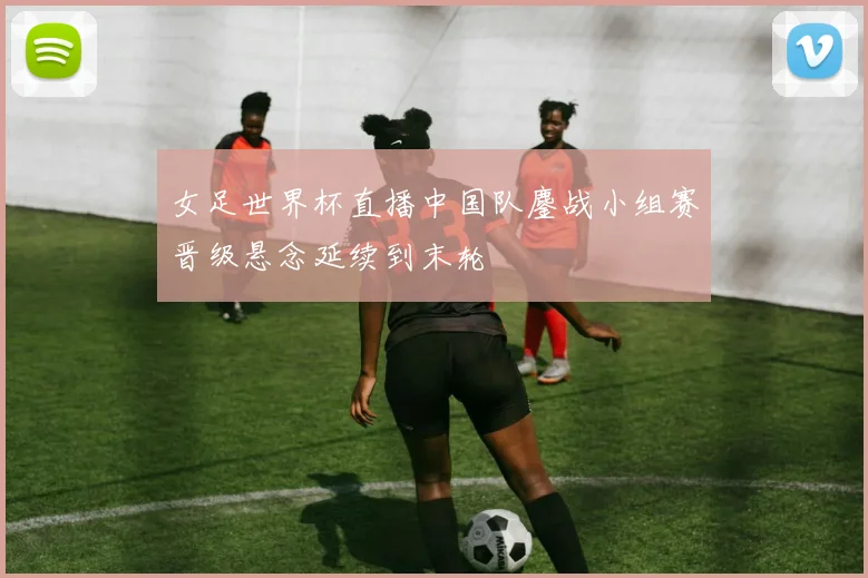 女足世界杯直播中国队鏖战小组赛晋级悬念延续到末轮