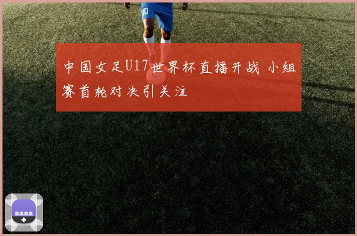 中国女足U17世界杯直播开战 小组赛首轮对决引关注