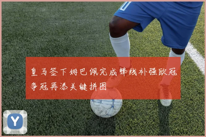 皇马签下姆巴佩完成锋线补强欧冠争冠再添关键拼图