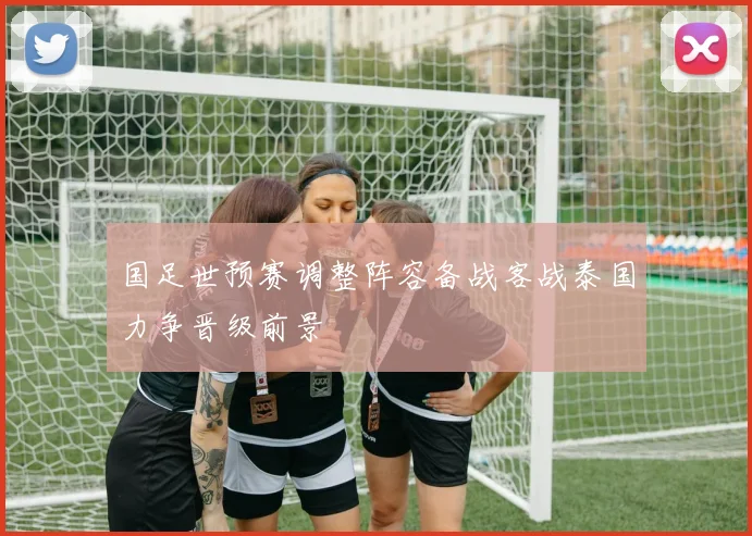 国足世预赛调整阵容备战客战泰国力争晋级前景