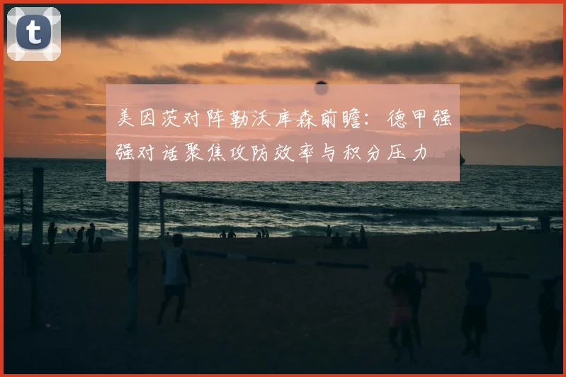 美因茨对阵勒沃库森前瞻:德甲强强对话聚焦攻防效率与积分压力