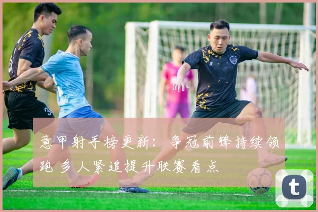 意甲射手榜更新：争冠前锋持续领跑 多人紧追提升联赛看点