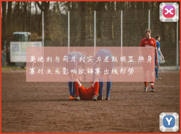 奥地利与匈牙利实力差距明显 热身赛对决或影响欧锦赛出线形势