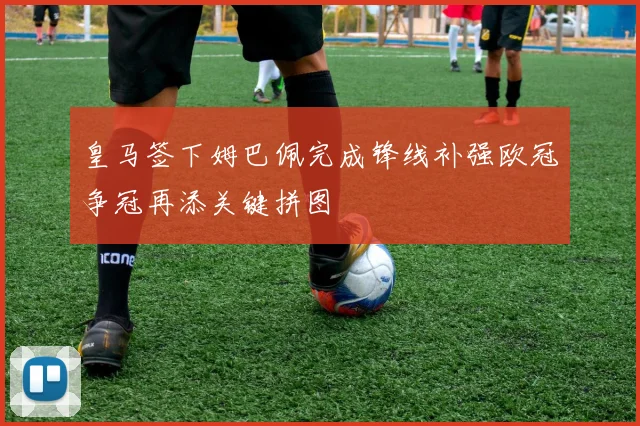 皇马签下姆巴佩完成锋线补强欧冠争冠再添关键拼图