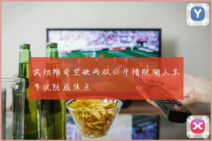 武切维奇空砍两双公牛惜败湖人末节攻防成焦点