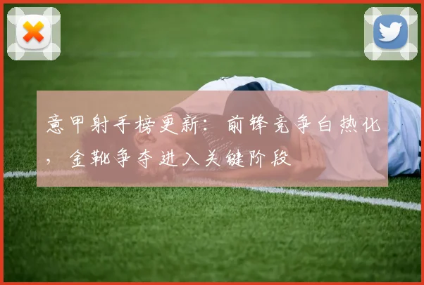 意甲射手榜更新：前锋竞争白热化，金靴争夺进入关键阶段