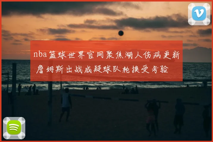 nba篮球世界官网聚焦湖人伤病更新 詹姆斯出战成疑球队轮换受考验