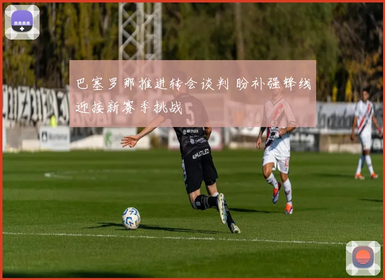 巴塞罗那推进转会谈判 盼补强锋线迎接新赛季挑战