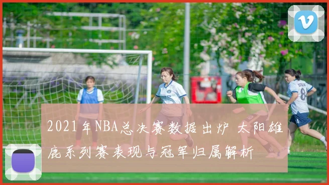 2021年NBA总决赛数据出炉 太阳雄鹿系列赛表现与冠军归属解析