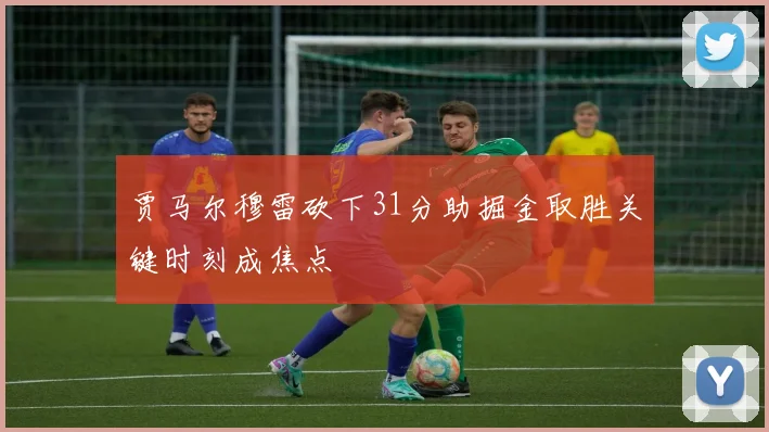 贾马尔穆雷砍下31分助掘金取胜关键时刻成焦点