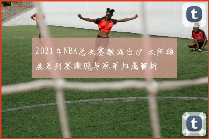 2021年NBA总决赛数据出炉 太阳雄鹿系列赛表现与冠军归属解析