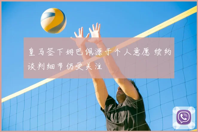 皇马签下姆巴佩源于个人意愿 续约谈判细节仍受关注
