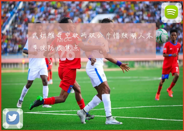 武切维奇空砍两双公牛惜败湖人末节攻防成焦点