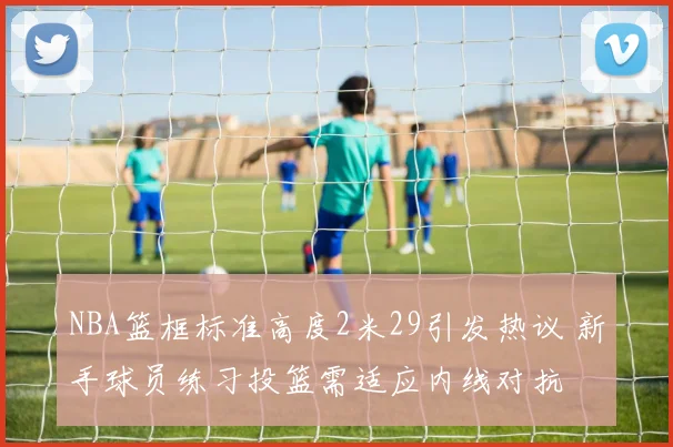 NBA篮框标准高度2米29引发热议 新手球员练习投篮需适应内线对抗