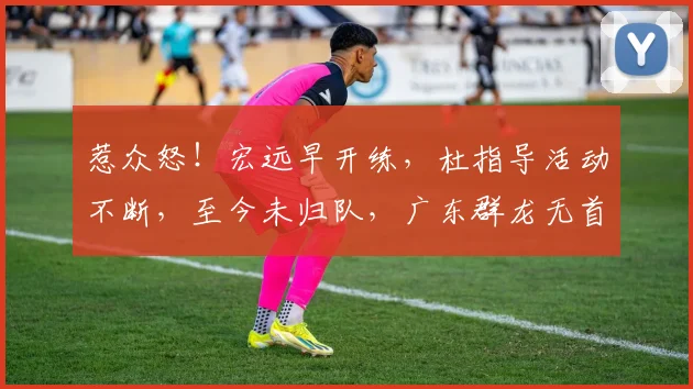 惹众怒！宏远早开练，杜指导活动不断，至今未归队，广东群龙无首
