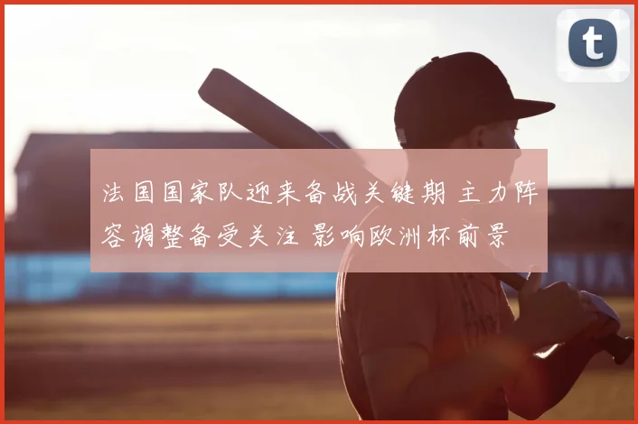 法国国家队迎来备战关键期 主力阵容调整备受关注 影响欧洲杯前景
