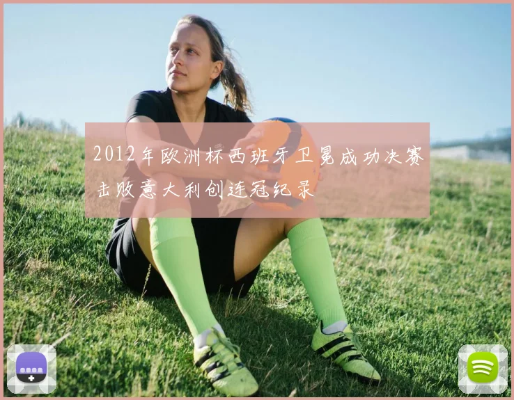 2012年欧洲杯西班牙卫冕成功决赛击败意大利创连冠纪录
