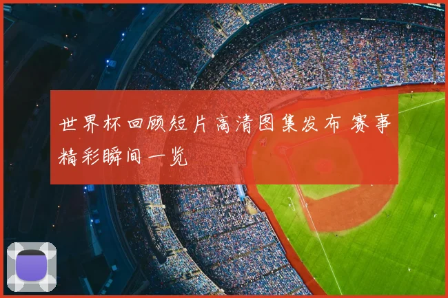 世界杯回顾短片高清图集发布 赛事精彩瞬间一览
