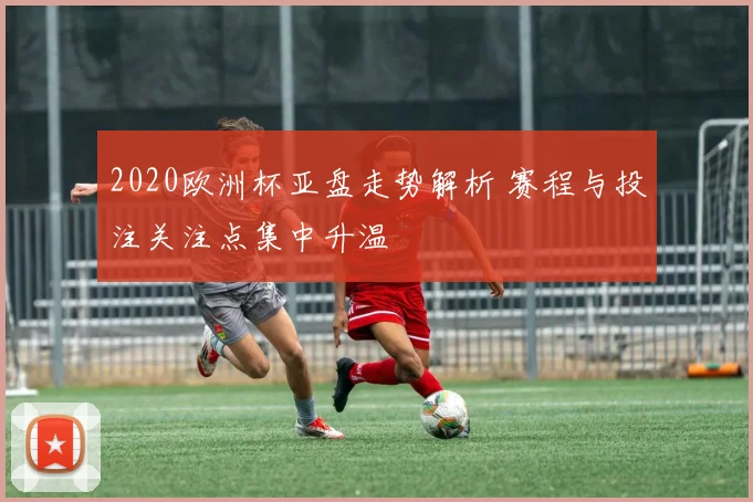 2020欧洲杯亚盘走势解析 赛程与投注关注点集中升温
