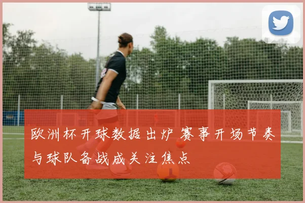 欧洲杯开球数据出炉 赛事开场节奏与球队备战成关注焦点