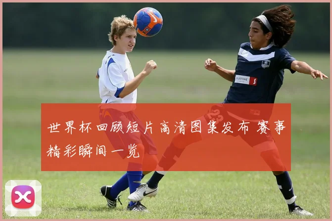 世界杯回顾短片高清图集发布 赛事精彩瞬间一览