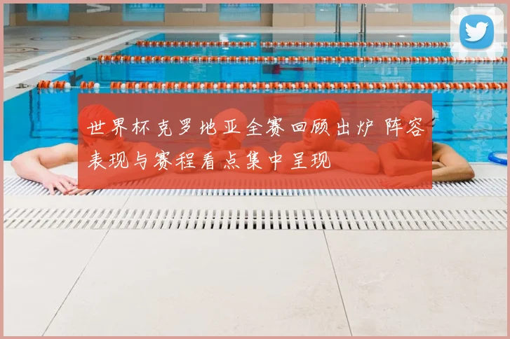世界杯克罗地亚全赛回顾出炉 阵容表现与赛程看点集中呈现
