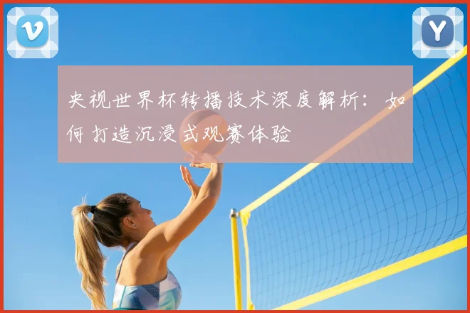 央视世界杯转播技术深度解析:如何打造沉浸式观赛体验