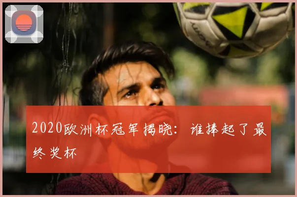 2020欧洲杯冠军揭晓:谁捧起了最终奖杯